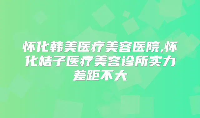 怀化韩美医疗美容医院,怀化桔子医疗美容诊所实力差距不大