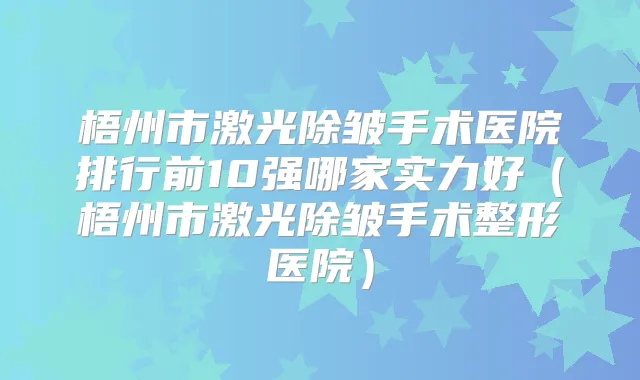 梧州市激光除皱手术医院排行前10强哪家实力好（梧州市激光除皱手术整形医院）
