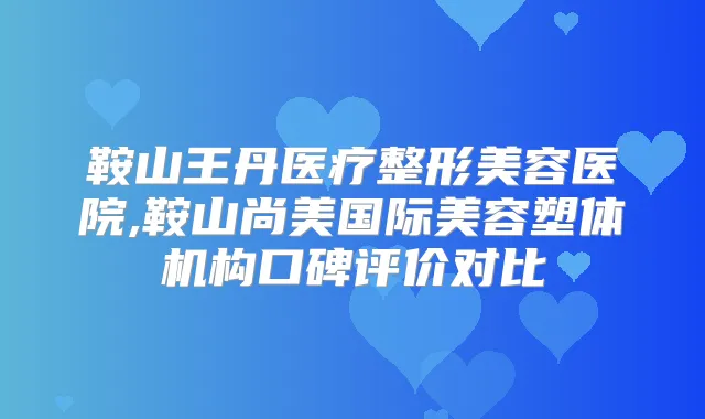 鞍山王丹医疗整形美容医院,鞍山尚美国际美容塑体机构口碑评价对比