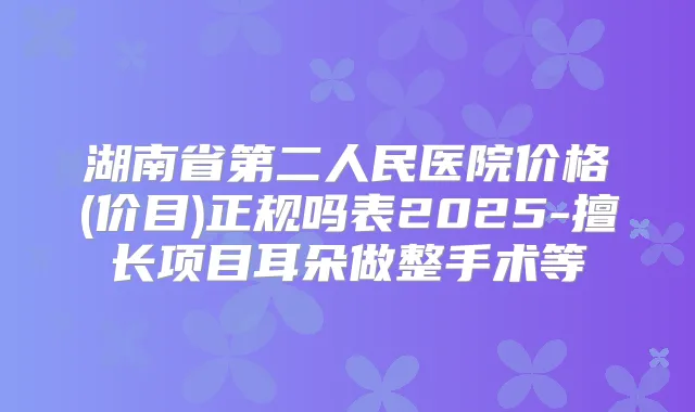 湖南省第二人民医院价格(价目)正规吗表2025-擅长项目耳朵做整手术等