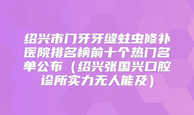 绍兴市门牙牙缝蛀虫修补医院排名榜前十个热门名单公布(绍兴张国兴口腔诊所实力无人能及)
