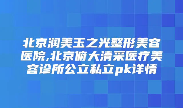 北京润美玉之光整形美容医院,北京俯大清采医疗美容诊所公立私立pk详情