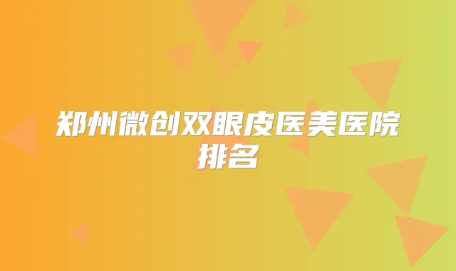 郑州微创双眼皮医美医院排名