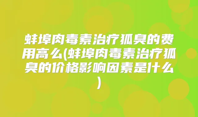 蚌埠狐臭的费用高么(蚌埠狐臭的价格影响因素是什么)