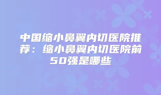 中国缩小鼻翼内切医院推荐:缩小鼻翼内切医院前50强是哪些