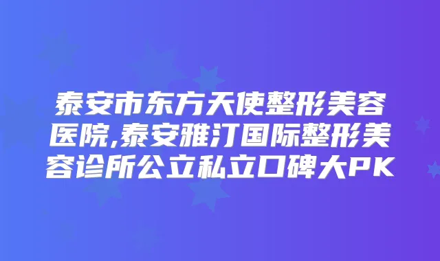 泰安市东方天使整形美容医院,泰安雅汀国际整形美容诊所公立私立口碑大PK