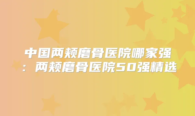 中国两颊磨骨医院哪家强:两颊磨骨医院50强精选