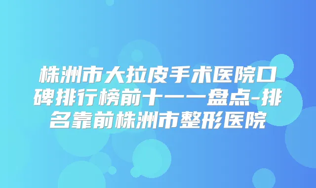 株洲市大拉皮手术医院口碑排行榜前十一一盘点-排名靠前株洲市整形医院