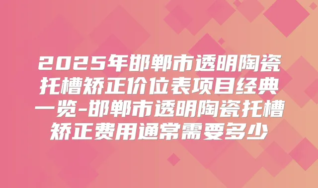2025年邯郸市透明陶瓷托槽矫正价位表项目经典一览-邯郸市透明陶瓷托槽矫正费用通常需要多少