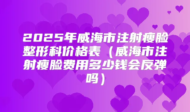 2025年威海市注射瘦脸整形科价格表(威海市注射瘦脸费用多少钱会反弹吗)