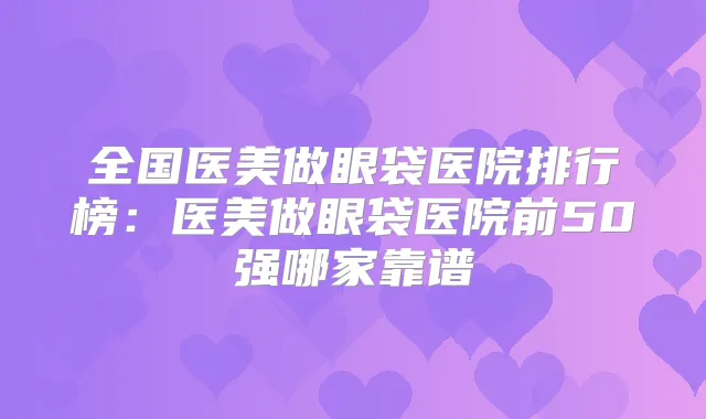 全国医美做眼袋医院排行榜:医美做眼袋医院前50强哪家靠谱