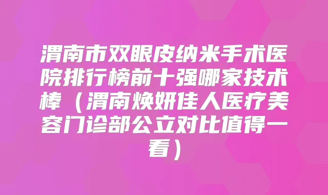 渭南市双眼皮纳米手术医院排行榜前十强哪家技术棒(渭南焕妍佳人医疗美容门诊部公立对比值得一看)