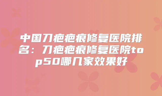 中国刀疤疤痕修复医院排名：刀疤疤痕修复医院top50哪几家效果好