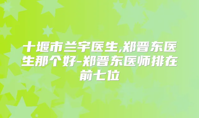 十堰市兰宇医生,郑晋东医生那个好-郑晋东医师排在前七位