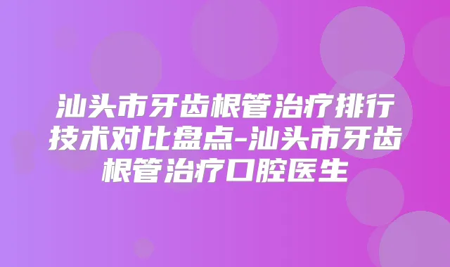 汕头市牙齿根管排行技术对比盘点-汕头市牙齿根管口腔医生