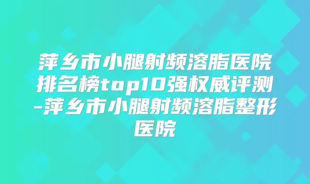 萍乡市小腿射频溶脂医院排名榜top10强评测-萍乡市小腿射频溶脂整形医院