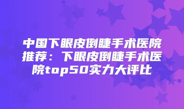 中国下眼皮倒睫手术医院推荐：下眼皮倒睫手术医院top50实力大评比