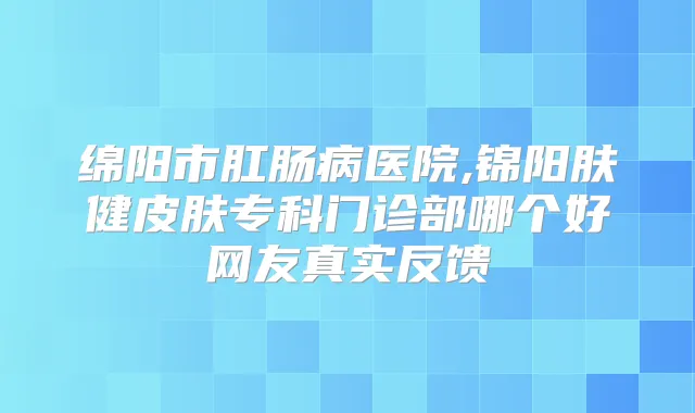 绵阳市肛肠病医院,锦阳肤健皮肤专科门诊部哪个好网友真实反馈