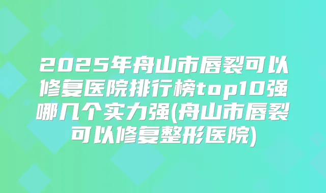 2025年舟山市唇裂可以修复医院排行榜top10强哪几个实力强(舟山市唇裂可以修复整形医院)