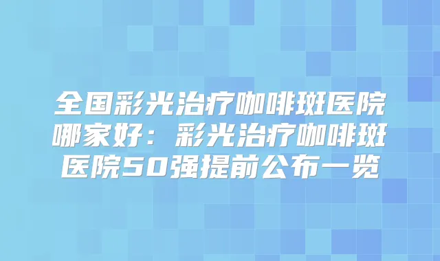 全国彩光咖啡斑医院哪家好:彩光咖啡斑医院50强提前公布一览