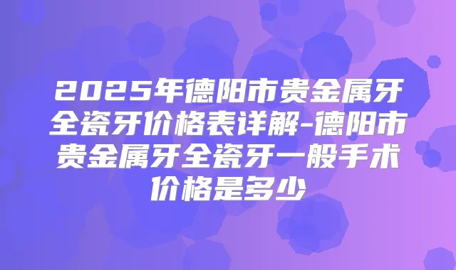 2025年德阳市贵金属牙全瓷牙价格表详解-德阳市贵金属牙全瓷牙一般手术价格是多少