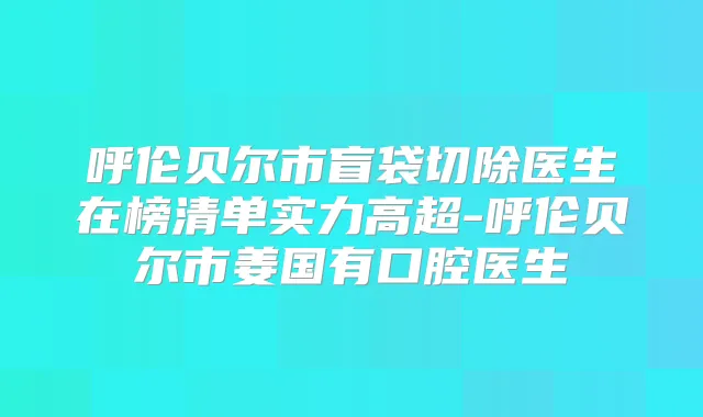 呼伦贝尔市盲袋切除医生在榜清单实力高超-呼伦贝尔市姜国有口腔医生