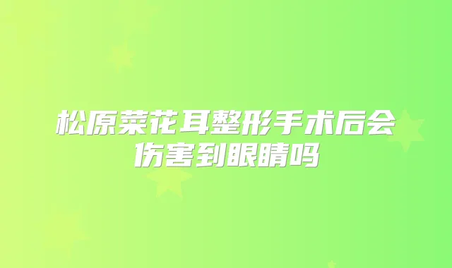 松原菜花耳整形手术后会伤害到眼睛吗