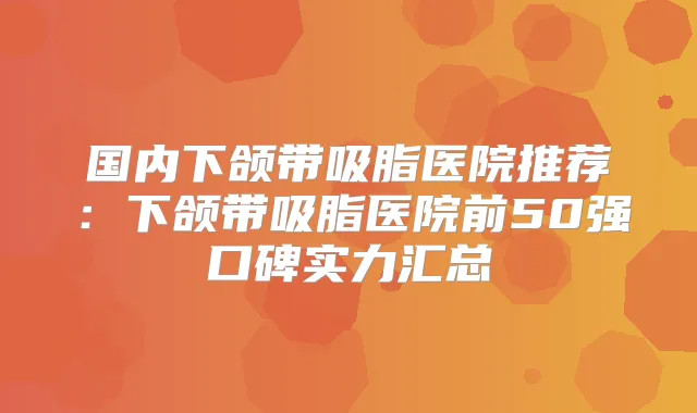 国内下颌带吸脂医院推荐：下颌带吸脂医院前50强口碑实力汇总