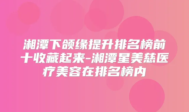 湘潭下颌缘提升排名榜前十收藏起来-湘潭星美慈医疗美容在排名榜内