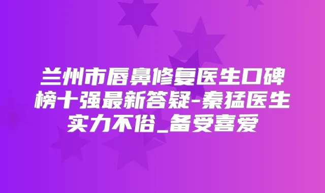 兰州市唇鼻修复医生口碑榜十强新答疑-秦猛医生实力不俗_备受喜爱