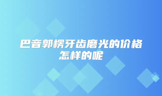巴音郭楞牙齿磨光的价格怎样的呢