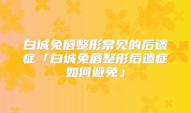 白城兔唇整形常见的后遗症「白城兔唇整形后遗症如何避免」