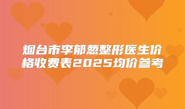 烟台市李郁葱整形医生价格收费表2025均价参考