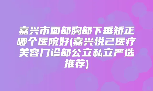 嘉兴市面部胸部下垂矫正哪个医院好(嘉兴悦己医疗美容门诊部公立私立严选推荐)