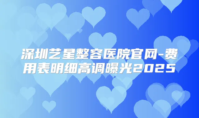 深圳艺星整容医院官网-费用表明细高调曝光2025