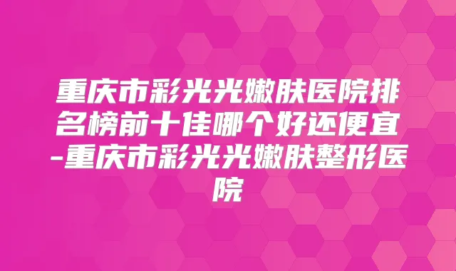 重庆市彩光光嫩肤医院排名榜前十佳哪个好还便宜-重庆市彩光光嫩肤整形医院