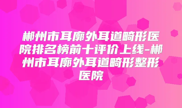 郴州市耳廓外耳道畸形医院排名榜前十评价上线-郴州市耳廓外耳道畸形整形医院