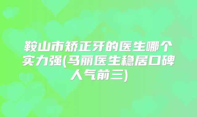 鞍山市矫正牙的医生哪个实力强(马丽医生稳居口碑人气前三)