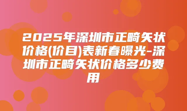 2025年深圳市正畸矢状价格(价目)表新春曝光-深圳市正畸矢状价格多少费用