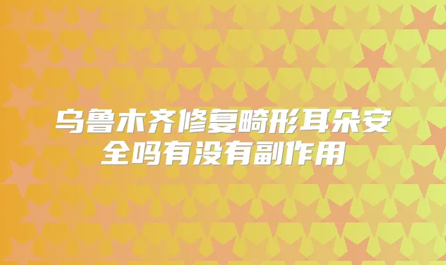 乌鲁木齐修复畸形耳朵安全吗有没有副作用