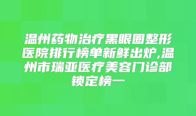 温州药物黑眼圈整形医院排行榜单新鲜出炉,温州市瑞亚医疗美容门诊部锁定榜一