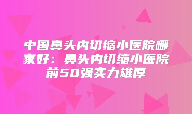 中国鼻头内切缩小医院哪家好:鼻头内切缩小医院前50强实力雄厚