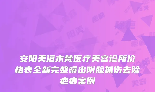 安阳美洹木梵医疗美容诊所价格表全新完整曝出附脸抓伤去除疤痕案例
