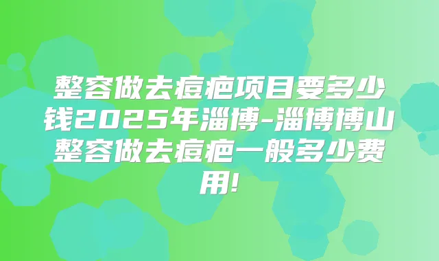 整容做去痘疤项目要多少钱2025年淄博-淄博博山整容做去痘疤一般多少费用!