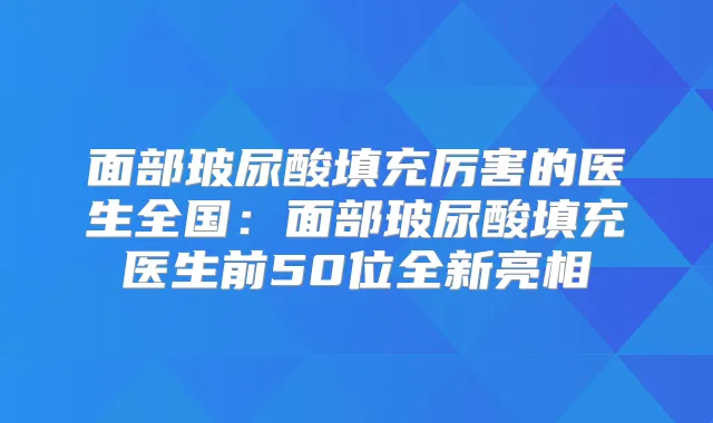 面部玻尿酸填充厉害的医生全国：面部玻尿酸填充医生前50位全新亮相