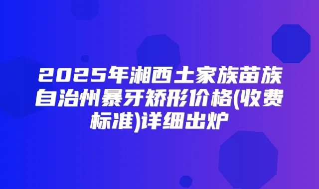 2025年湘西土家族苗族自治州暴牙矫形价格(收费标准)详细出炉