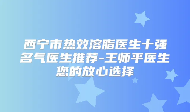 西宁市热效溶脂医生十强名气医生推荐-王师平医生您的放心选择