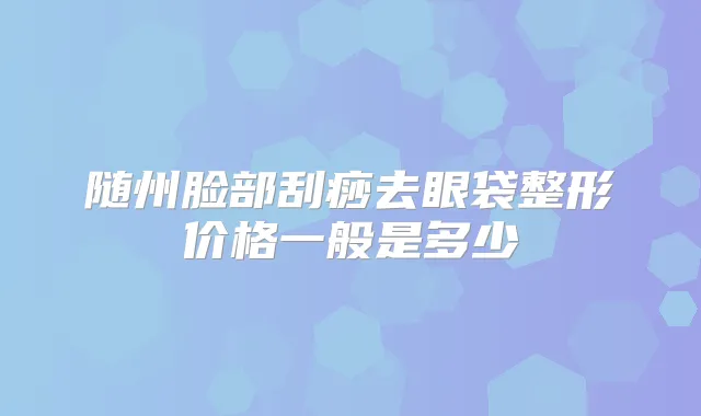 随州脸部刮痧去眼袋整形价格一般是多少