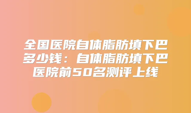 全国医院自体脂肪填下巴多少钱:自体脂肪填下巴医院前50名测评上线