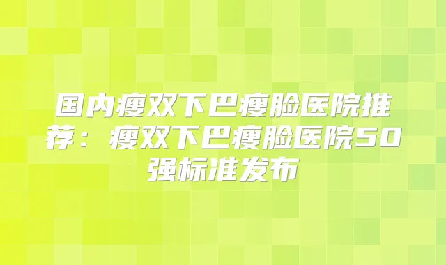 国内瘦双下巴瘦脸医院推荐：瘦双下巴瘦脸医院50强标准发布
